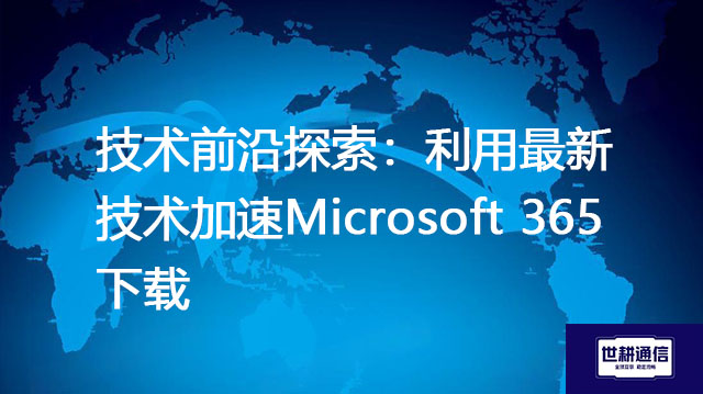 技术前沿探索：利用最新技术加速Microsoft 365下载？？？解决方案//世耕通信全球IPLC服务商