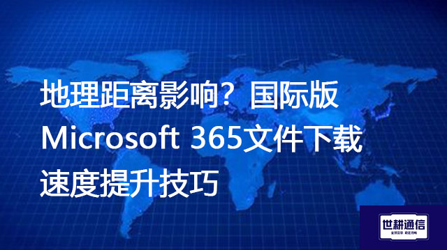 地理距离影响？国际版Microsoft 365文件下载速度提升技巧？？？解决方案//世耕通信全球IPLC服务商