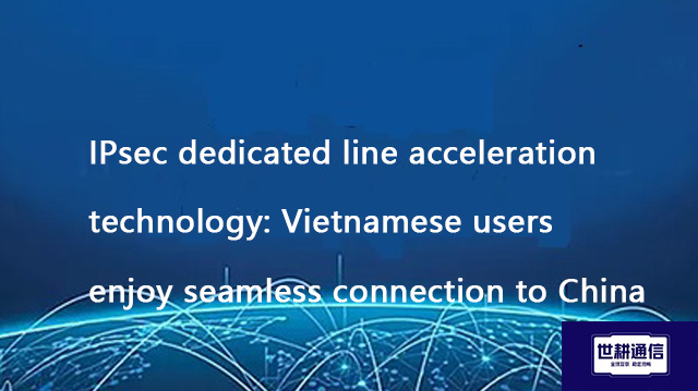 IPsec dedicated line acceleration technology: Vietnamese users enjoy seamless connection to China??? IPsec dedicated line acceleration technology: Vietnamese users enjoy seamless connection to China???